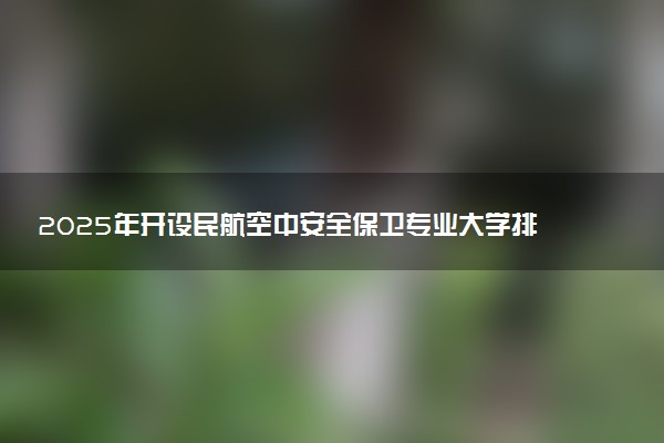 2025年开设民航空中安全保卫专业大学排名及评级 高校排行榜