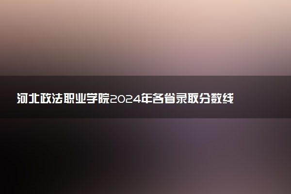 河北政法职业学院2024年各省录取分数线 多少分能考上