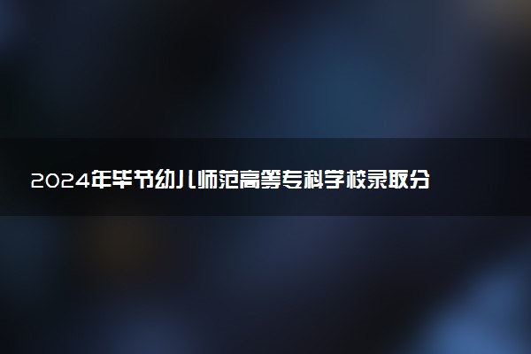 2024年毕节幼儿师范高等专科学校录取分数线是多少 各省最低分数线及位次