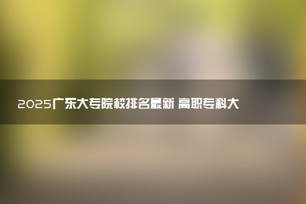 2025广东大专院校排名最新 高职专科大学排行榜【校友会】