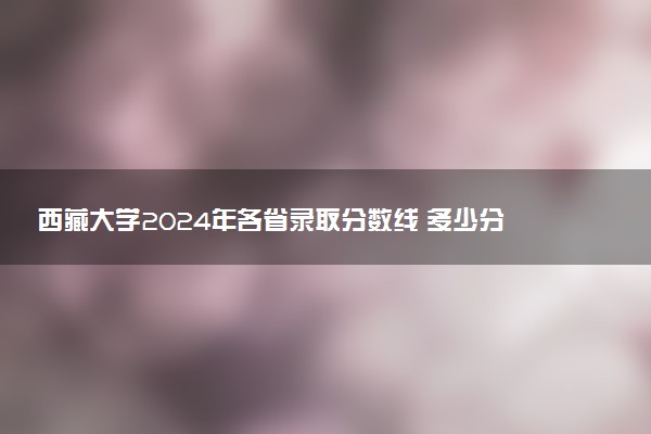 西藏大学2024年各省录取分数线 多少分能考上