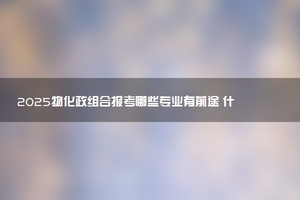 2025物化政组合报考哪些专业有前途 什么专业可以选