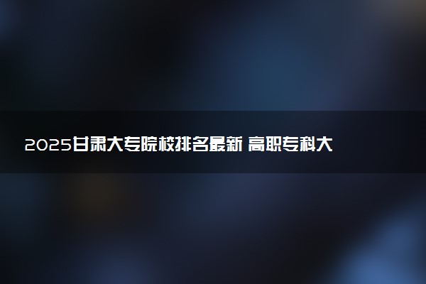 2025甘肃大专院校排名最新 高职专科大学排行榜【校友会】