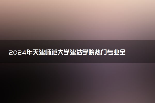 2024年天津师范大学津沽学院热门专业全国排名 有哪些专业比较好