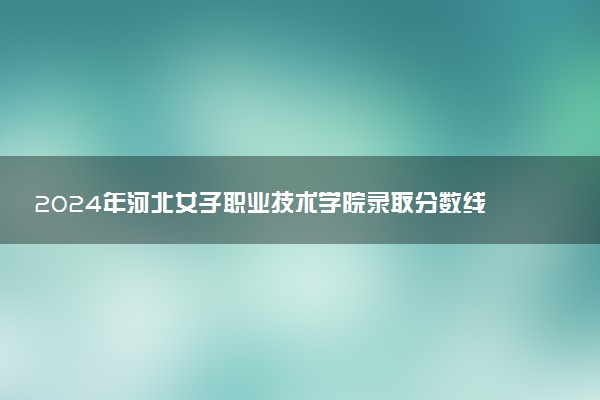 2024年河北女子职业技术学院录取分数线是多少 各省最低分数线及位次