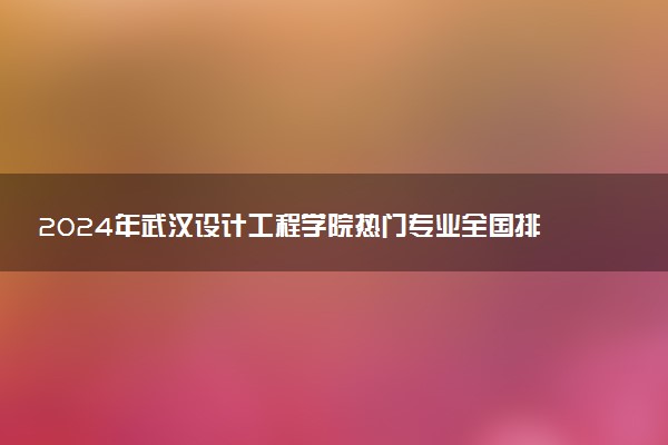 2024年武汉设计工程学院热门专业全国排名 有哪些专业比较好