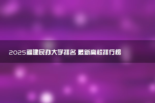 2025福建民办大学排名 最新高校排行榜【校友会版】