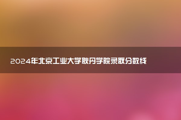 2024年北京工业大学耿丹学院录取分数线是多少 各省最低分数线及位次