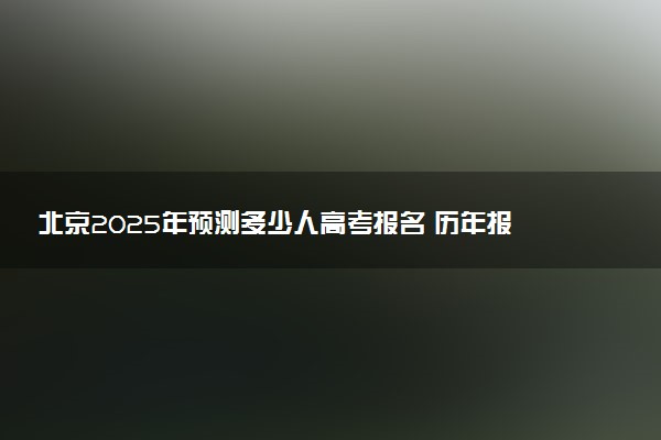 北京2025年预测多少人高考报名 历年报考人数统计