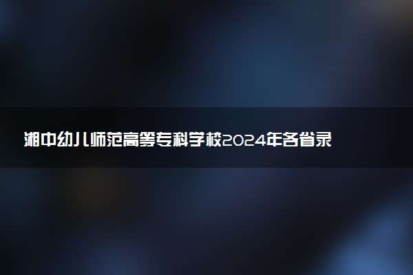 湘中幼儿师范高等专科学校2024年各省录取分数线 多少分能考上