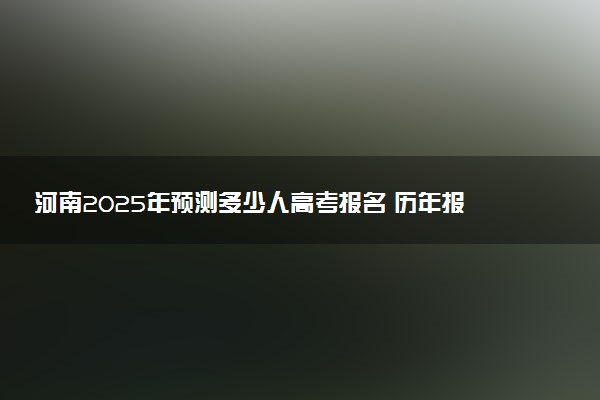 河南2025年预测多少人高考报名 历年报考人数统计