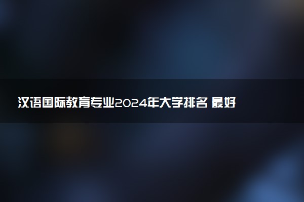 汉语国际教育专业2024年大学排名 最好的大学排行榜