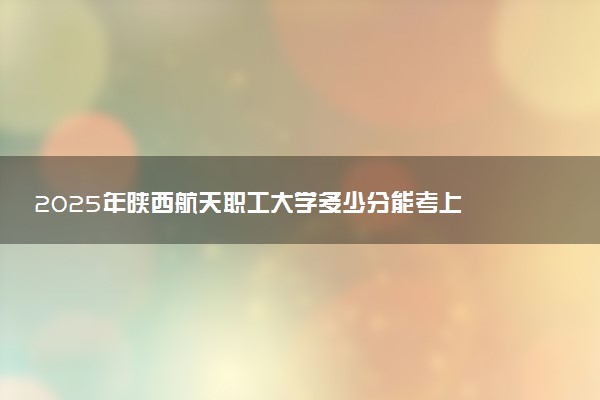 2025年陕西航天职工大学多少分能考上 最低分及位次