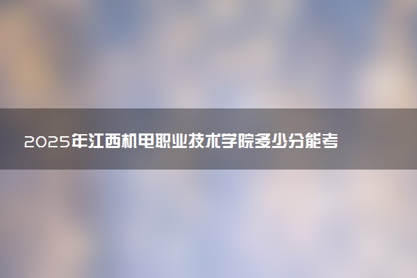 2025年江西机电职业技术学院多少分能考上 最低分及位次