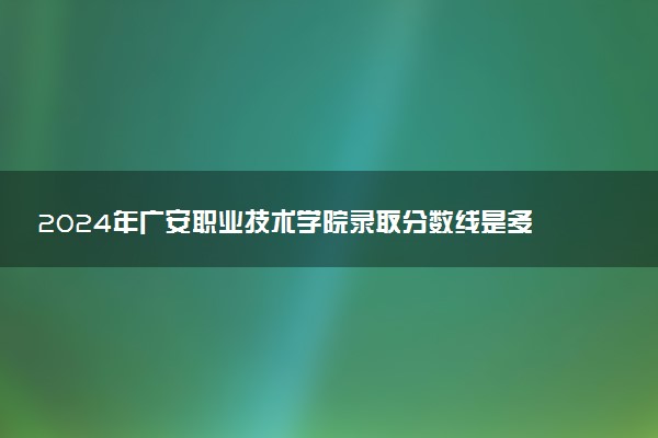 2024年广安职业技术学院录取分数线是多少 各省最低分数线及位次