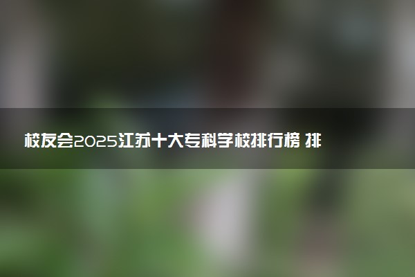 校友会2025江苏十大专科学校排行榜 排名前10高职院校