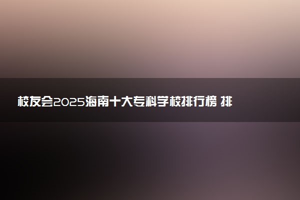 校友会2025海南十大专科学校排行榜 排名前10高职院校