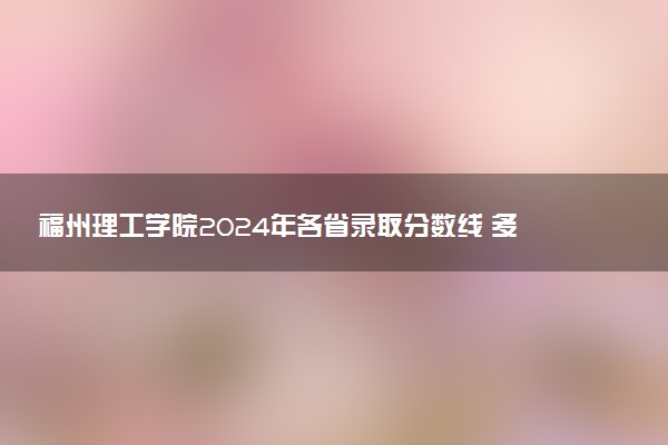 福州理工学院2024年各省录取分数线 多少分能考上