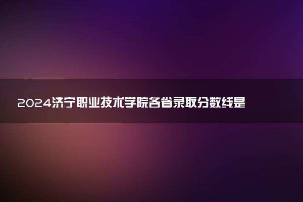 2024济宁职业技术学院各省录取分数线是多少 最低分及位次