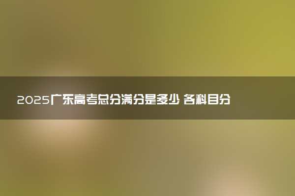 2025广东高考总分满分是多少 各科目分值怎么分布