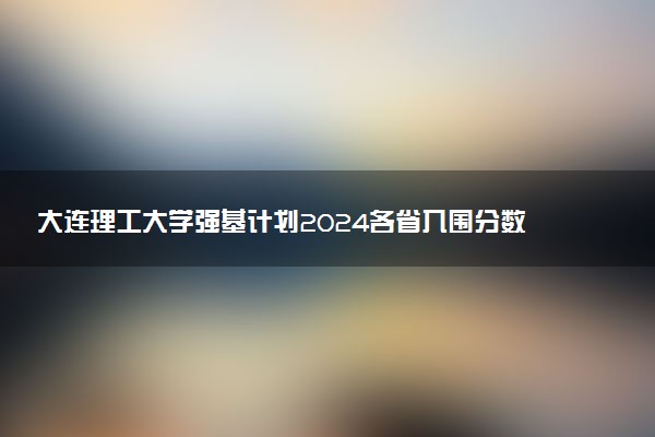 大连理工大学强基计划2024各省入围分数线