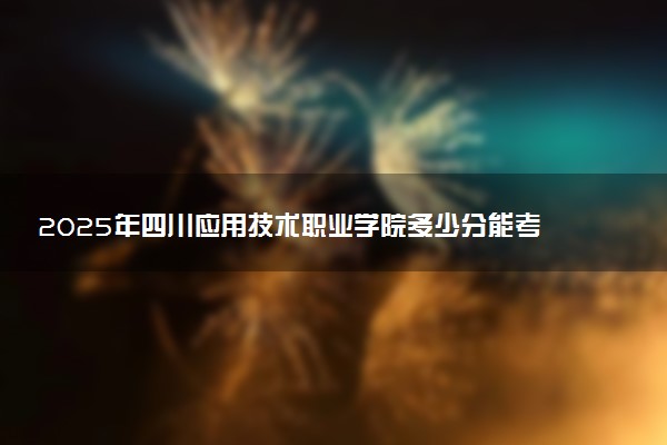 2025年四川应用技术职业学院多少分能考上 最低分及位次