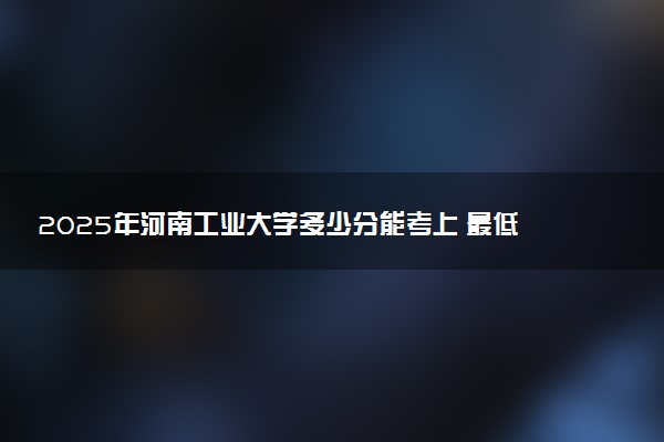 2025年河南工业大学多少分能考上 最低分及位次