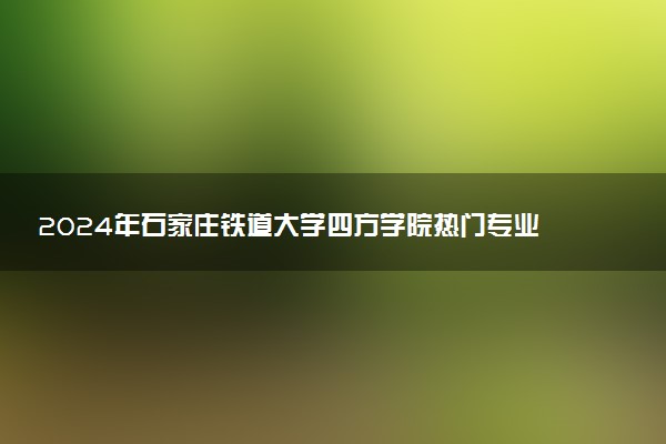 2024年石家庄铁道大学四方学院热门专业全国排名 有哪些专业比较好