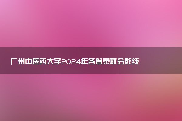 广州中医药大学2024年各省录取分数线 多少分能考上