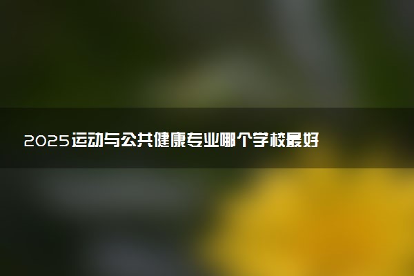 2025运动与公共健康专业哪个学校最好 全国排名前10强