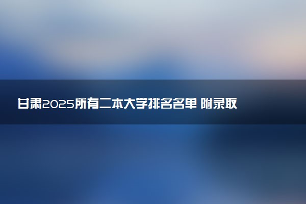 甘肃2025所有二本大学排名名单 附录取分数线