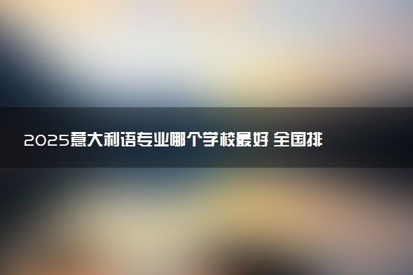 2025意大利语专业哪个学校最好 全国排名前10强