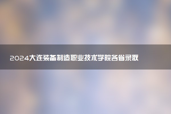 2024大连装备制造职业技术学院各省录取分数线是多少 最低分及位次