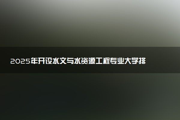 2025年开设水文与水资源工程专业大学排名及评级 高校排行榜