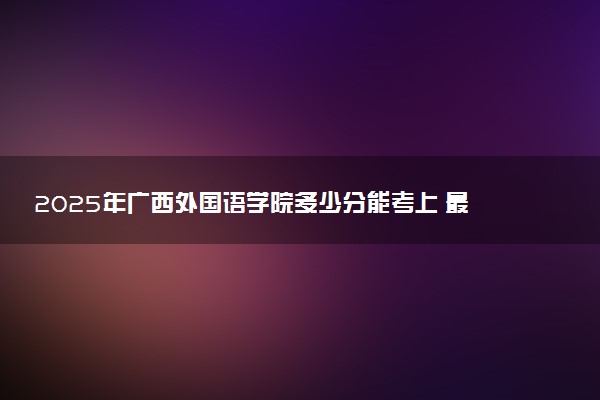 2025年广西外国语学院多少分能考上 最低分及位次