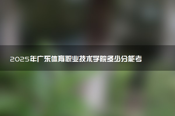 2025年广东体育职业技术学院多少分能考上 最低分及位次