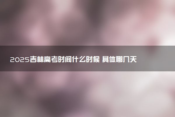 2025吉林高考时间什么时候 具体哪几天考试