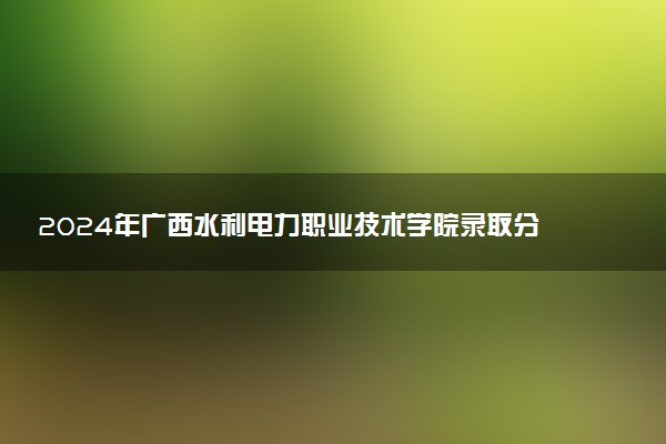 2024年广西水利电力职业技术学院录取分数线是多少 各省最低分数线及位次