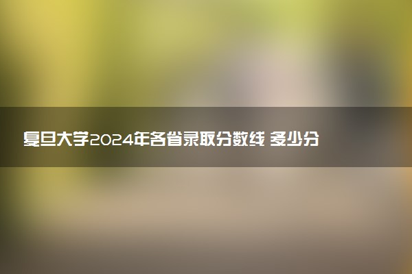 复旦大学2024年各省录取分数线 多少分能考上