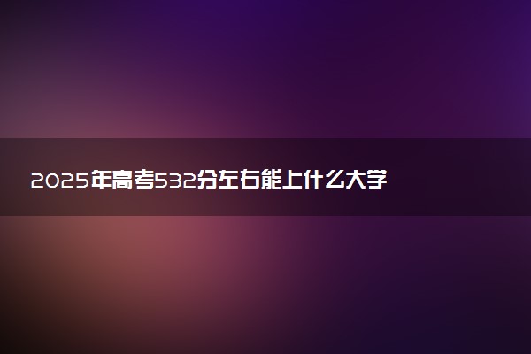 2025年高考532分左右能上什么大学 可以报考院校有哪些