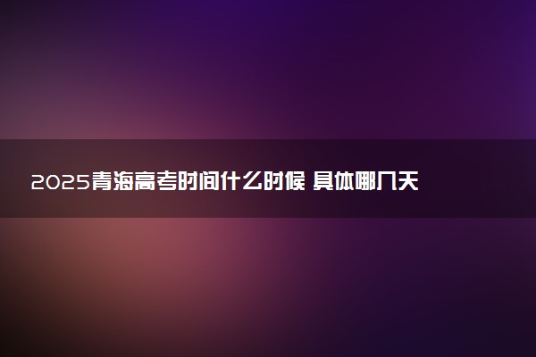 2025青海高考时间什么时候 具体哪几天考试