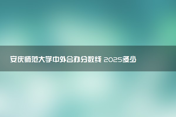 安庆师范大学中外合办分数线 2025多少分能录取