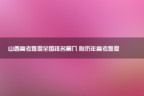 山西高考难度全国排名第几 附历年高考难度趋势（2025年参考）