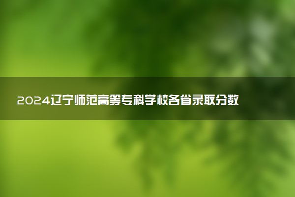 2024辽宁师范高等专科学校各省录取分数线是多少 最低分及位次