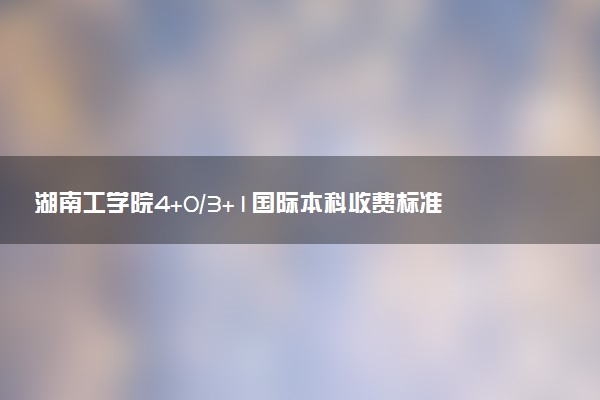 湖南工学院4+0/3+1国际本科收费标准 学费多少钱