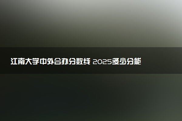 江南大学中外合办分数线 2025多少分能录取