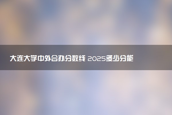 大连大学中外合办分数线 2025多少分能录取