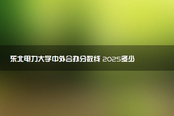 东北电力大学中外合办分数线 2025多少分能录取