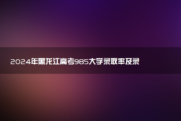 2024年黑龙江高考985大学录取率及录取人数是多少