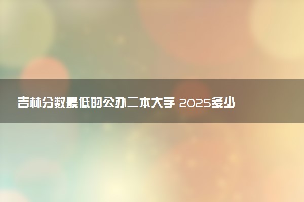 吉林分数最低的公办二本大学 2025多少分可以上